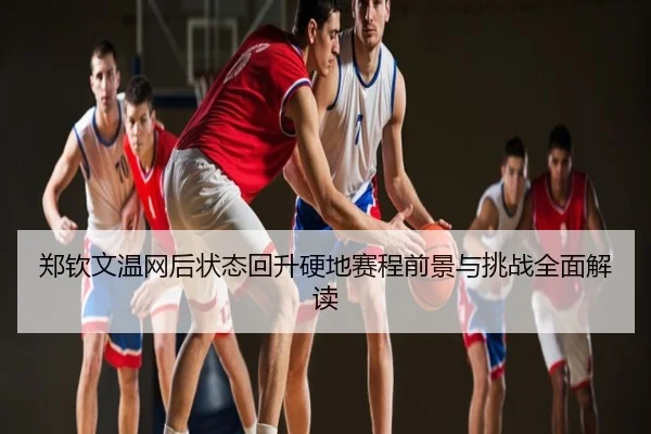 郑钦文温网后状态回升硬地赛程前景与挑战全面解读